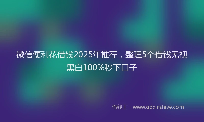 微信便利花借钱2025年推荐，整理5个借钱无视黑白100%秒下口子