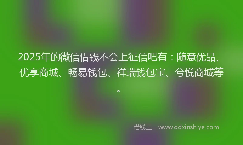 2025年的微信借钱不会上征信吧有：随意优品、优享商城、畅易钱包、祥瑞钱包宝、兮悦商城等。