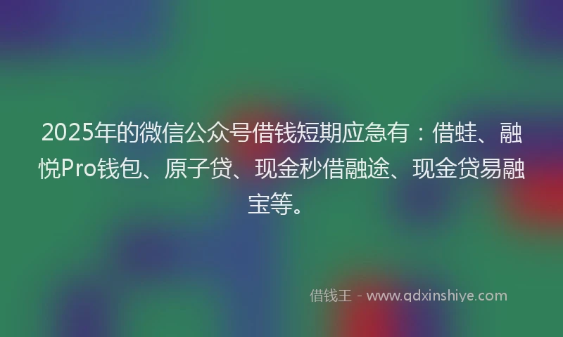 2025年的微信公众号借钱短期应急有：借蛙、融悦Pro钱包、原子贷、现金秒借融途、现金贷易融宝等。