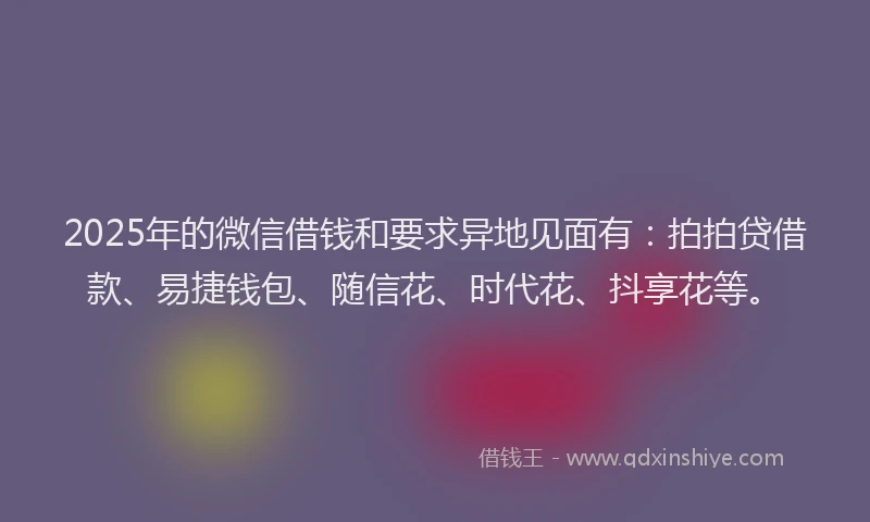 2025年的微信借钱和要求异地见面有：拍拍贷借款、易捷钱包、随信花、时代花、抖享花等。