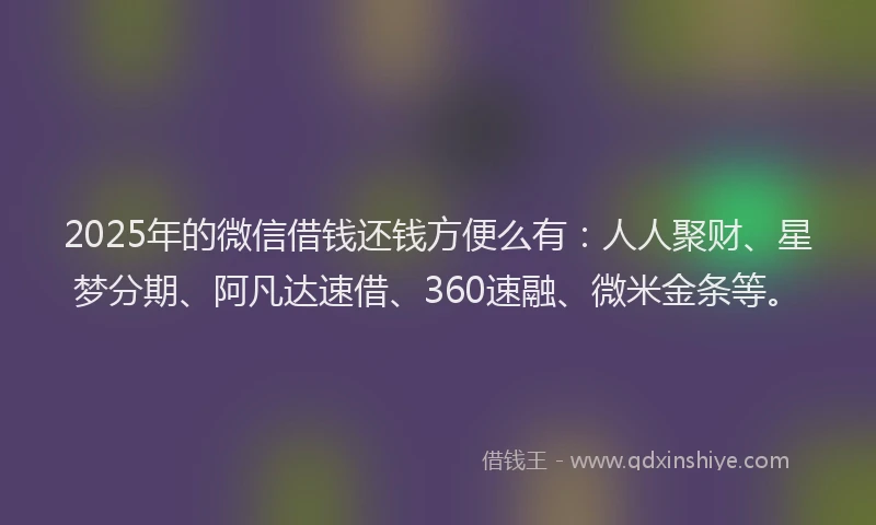 2025年的微信借钱还钱方便么有：人人聚财、星梦分期、阿凡达速借、360速融、微米金条等。
