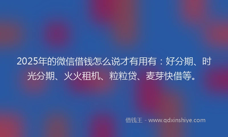 2025年的微信借钱怎么说才有用有：好分期、时光分期、火火租机、粒粒贷、麦芽快借等。