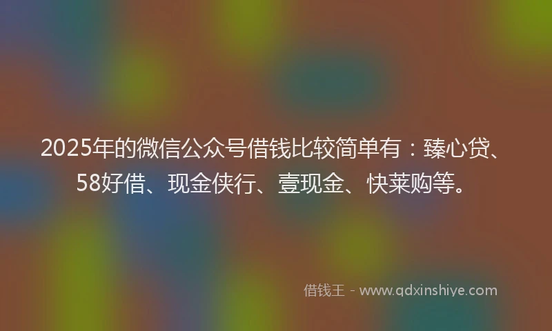 2025年的微信公众号借钱比较简单有：臻心贷、58好借、现金侠行、壹现金、快莱购等。