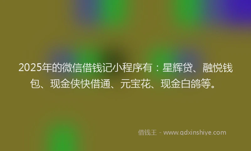 2025年的微信借钱记小程序有：星辉贷、融悦钱包、现金侠快借通、元宝花、现金白鸽等。