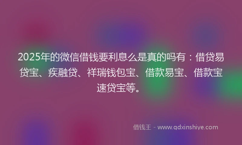 2025年的微信借钱要利息么是真的吗有：借贷易贷宝、疾融贷、祥瑞钱包宝、借款易宝、借款宝速贷宝等。