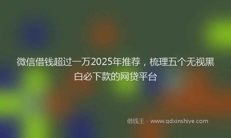 微信借钱超过一万2025年推荐，梳理五个无视黑白必下款的网贷平台