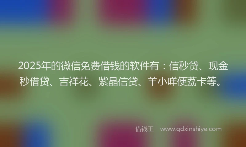2025年的微信免费借钱的软件有：信秒贷、现金秒借贷、吉祥花、紫晶信贷、羊小咩便荔卡等。