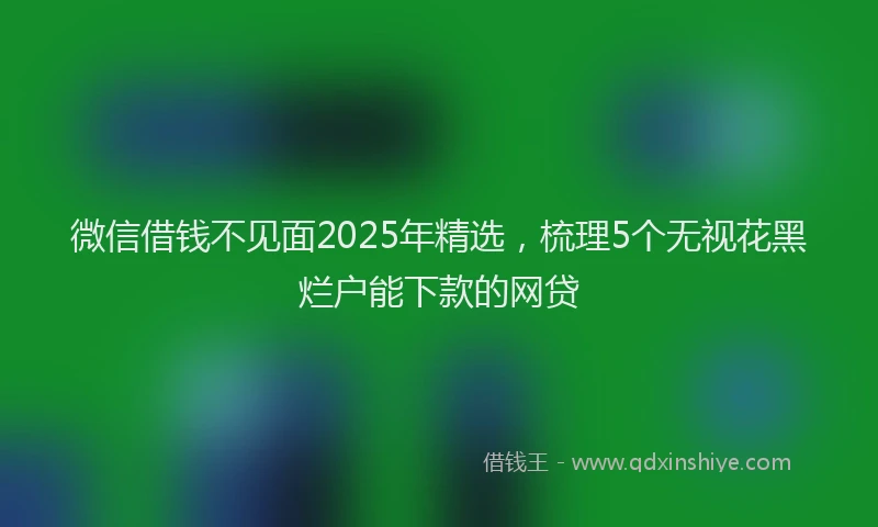 微信借钱不见面2025年精选，梳理5个无视花黑烂户能下款的网贷