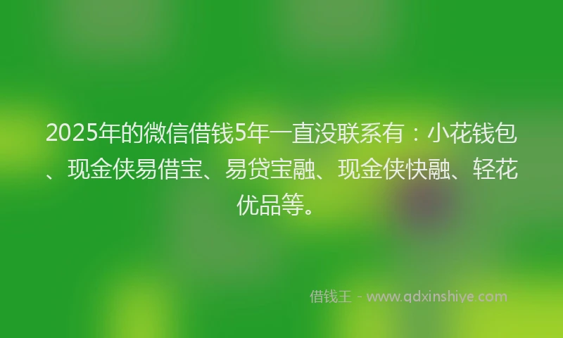 2025年的微信借钱5年一直没联系有：小花钱包、现金侠易借宝、易贷宝融、现金侠快融、轻花优品等。