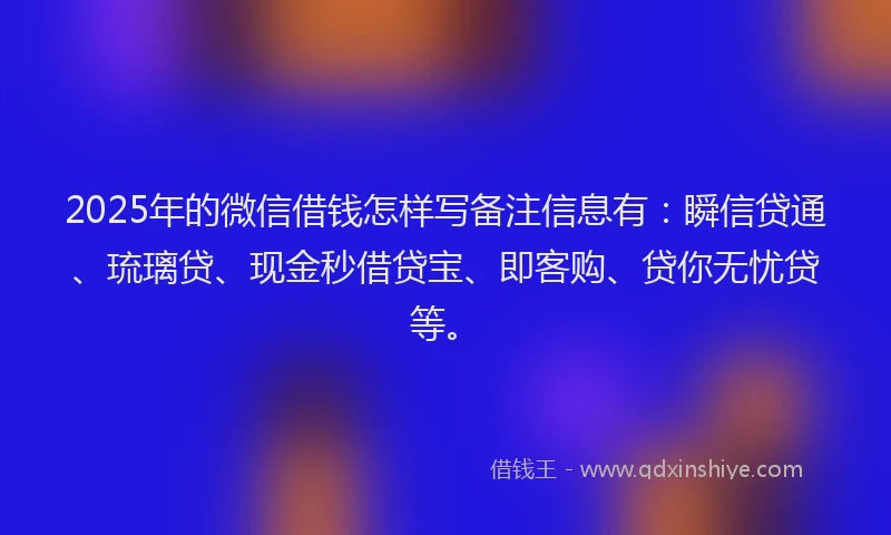 2025年的微信借钱怎样写备注信息有：瞬信贷通、琉璃贷、现金秒借贷宝、即客购、贷你无忧贷等。