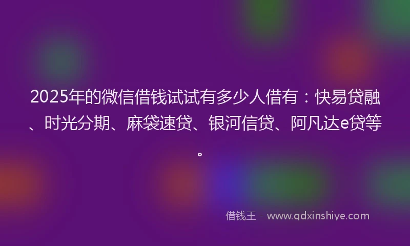 2025年的微信借钱试试有多少人借有：快易贷融、时光分期、麻袋速贷、银河信贷、阿凡达e贷等。