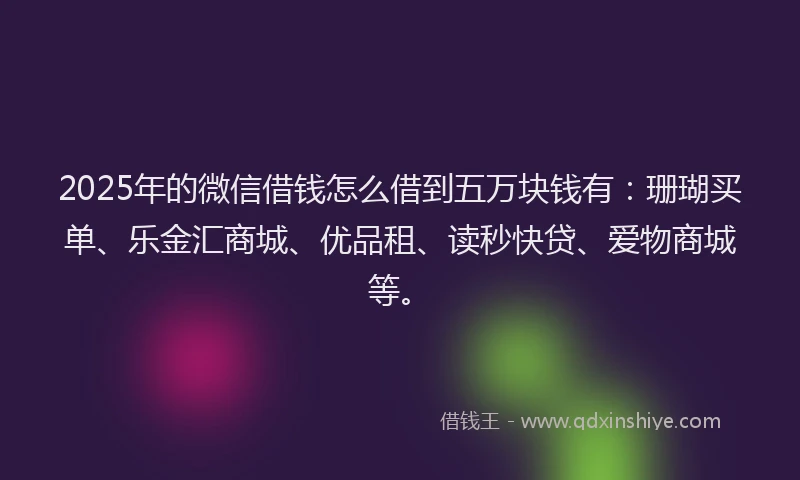 2025年的微信借钱怎么借到五万块钱有：珊瑚买单、乐金汇商城、优品租、读秒快贷、爱物商城等。