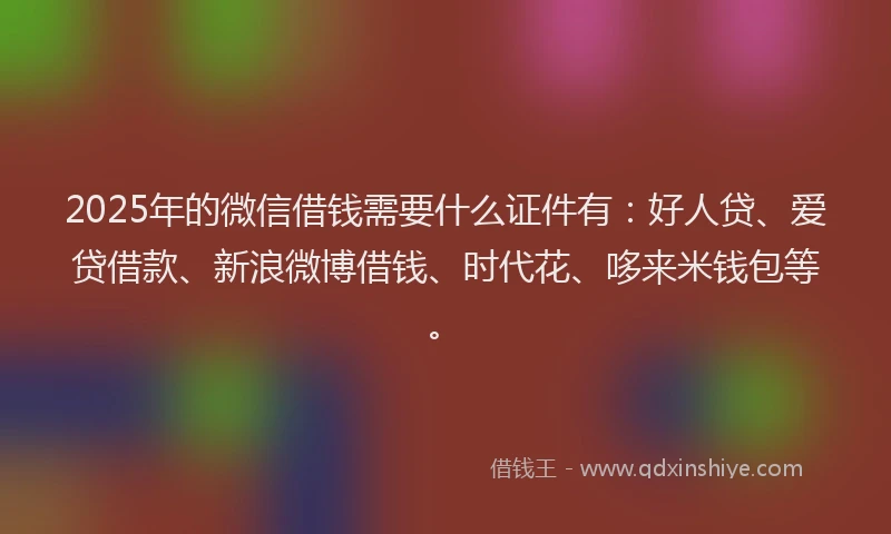 2025年的微信借钱需要什么证件有：好人贷、爱贷借款、新浪微博借钱、时代花、哆来米钱包等。