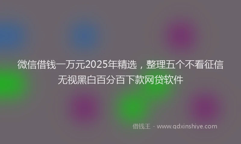 微信借钱一万元2025年精选，整理五个不看征信无视黑白百分百下款网贷软件