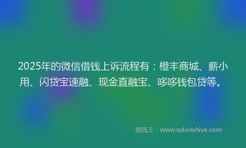2025年的微信借钱上诉流程有：橙丰商城、薪小用、闪贷宝速融、现金直融宝、哆哆钱包贷等。