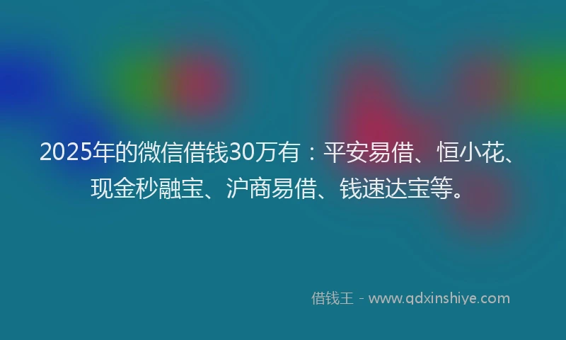 2025年的微信借钱30万有：平安易借、恒小花、现金秒融宝、沪商易借、钱速达宝等。