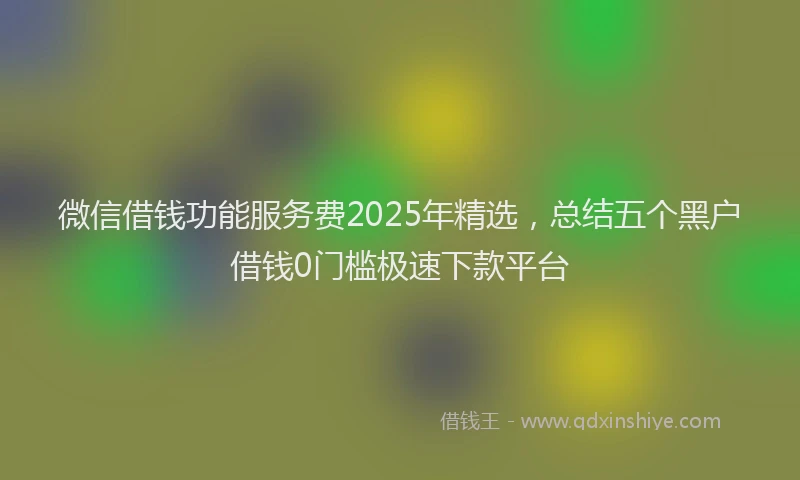 微信借钱功能服务费2025年精选，总结五个黑户借钱0门槛极速下款平台