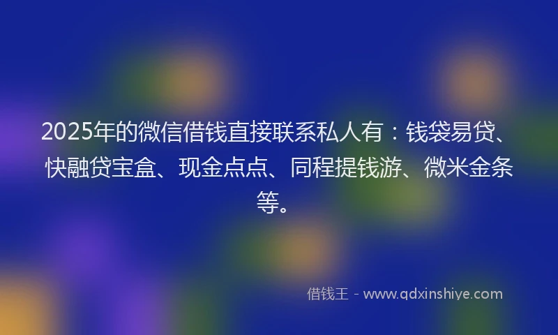 2025年的微信借钱直接联系私人有：钱袋易贷、快融贷宝盒、现金点点、同程提钱游、微米金条等。