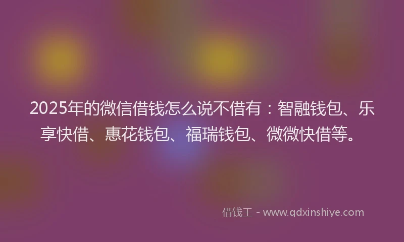 2025年的微信借钱怎么说不借有：智融钱包、乐享快借、惠花钱包、福瑞钱包、微微快借等。