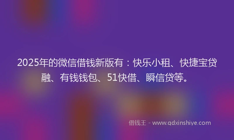 2025年的微信借钱新版有：快乐小租、快捷宝贷融、有钱钱包、51快借、瞬信贷等。