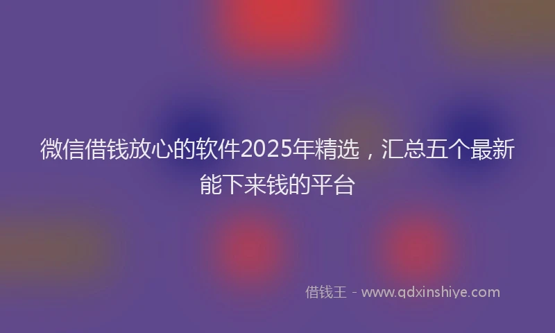 微信借钱放心的软件2025年精选，汇总五个最新能下来钱的平台