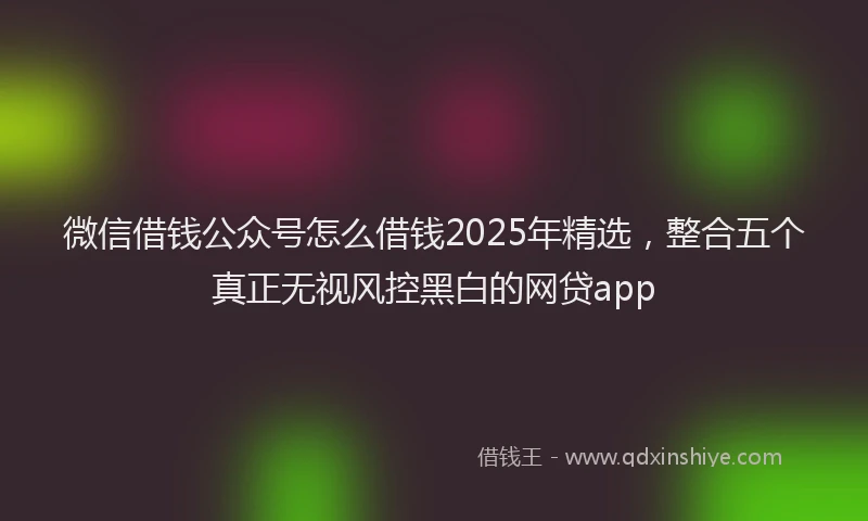 微信借钱公众号怎么借钱2025年精选，整合五个真正无视风控黑白的网贷app
