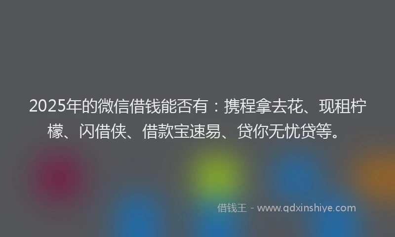 2025年的微信借钱能否有：携程拿去花、现租柠檬、闪借侠、借款宝速易、贷你无忧贷等。