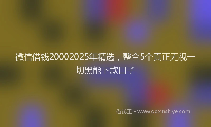 微信借钱20002025年精选，整合5个真正无视一切黑能下款口子