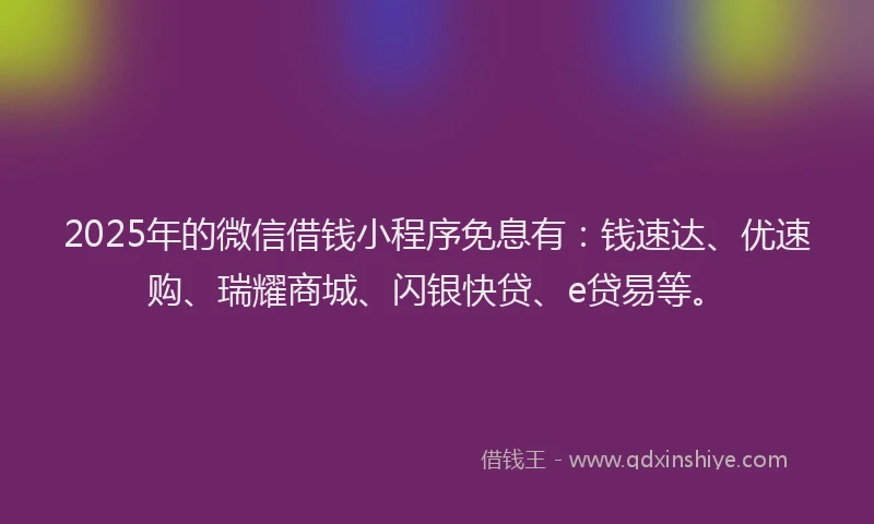 2025年的微信借钱小程序免息有：钱速达、优速购、瑞耀商城、闪银快贷、e贷易等。
