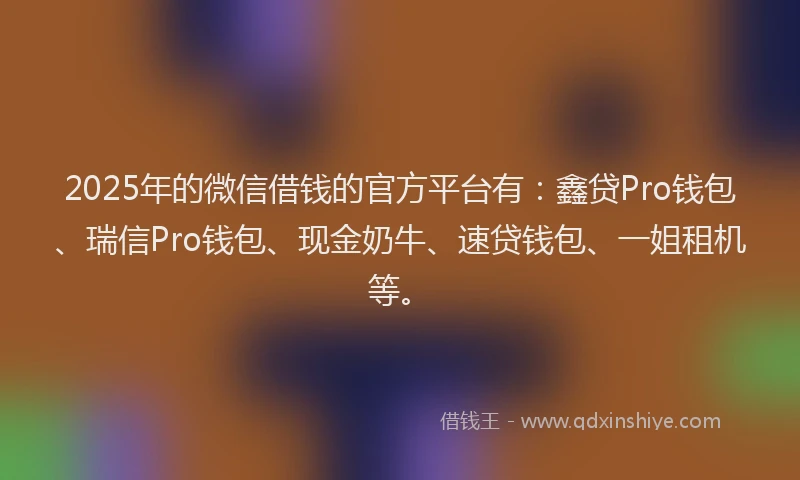 2025年的微信借钱的官方平台有：鑫贷Pro钱包、瑞信Pro钱包、现金奶牛、速贷钱包、一姐租机等。