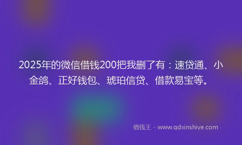 2025年的微信借钱200把我删了有：速贷通、小金鸽、正好钱包、琥珀信贷、借款易宝等。