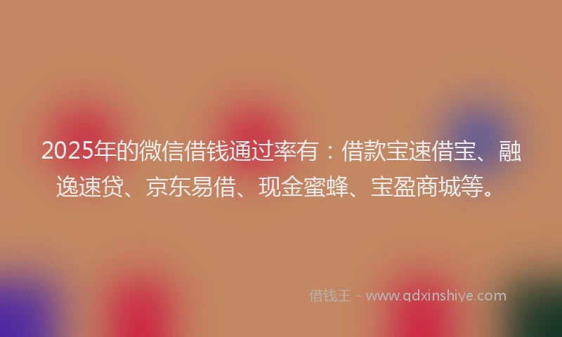2025年的微信借钱通过率有：借款宝速借宝、融逸速贷、京东易借、现金蜜蜂、宝盈商城等。