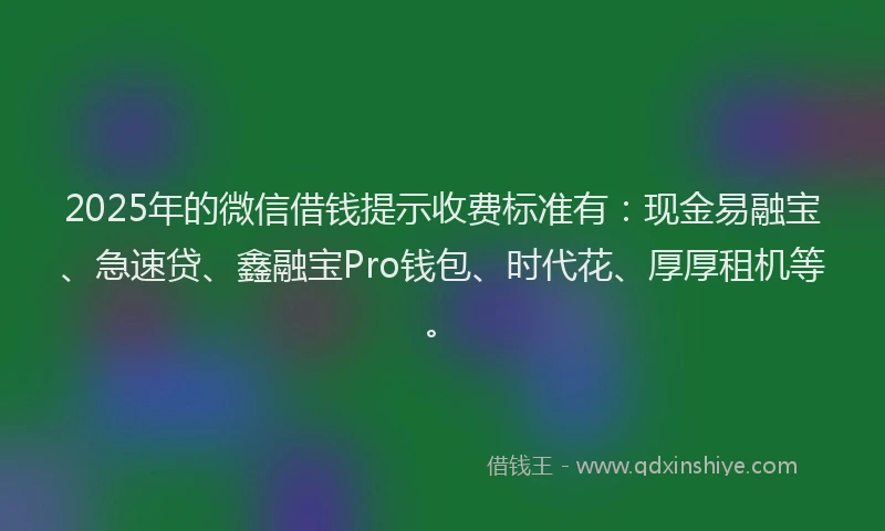 2025年的微信借钱提示收费标准有：现金易融宝、急速贷、鑫融宝Pro钱包、时代花、厚厚租机等。