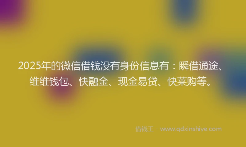 2025年的微信借钱没有身份信息有：瞬借通途、维维钱包、快融金、现金易贷、快莱购等。
