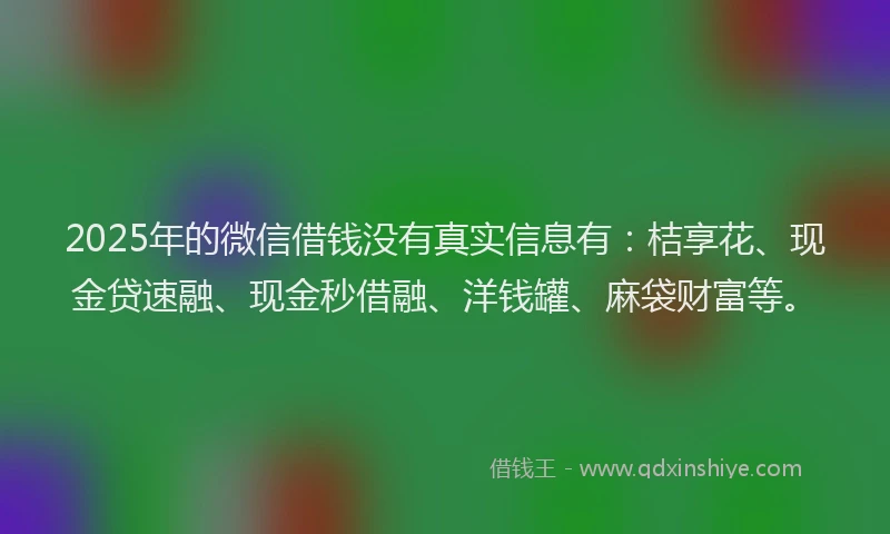 2025年的微信借钱没有真实信息有：桔享花、现金贷速融、现金秒借融、洋钱罐、麻袋财富等。