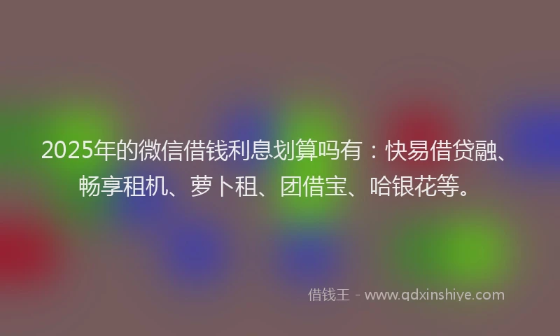2025年的微信借钱利息划算吗有：快易借贷融、畅享租机、萝卜租、团借宝、哈银花等。