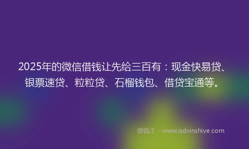 2025年的微信借钱让先给三百有：现金快易贷、银票速贷、粒粒贷、石榴钱包、借贷宝通等。