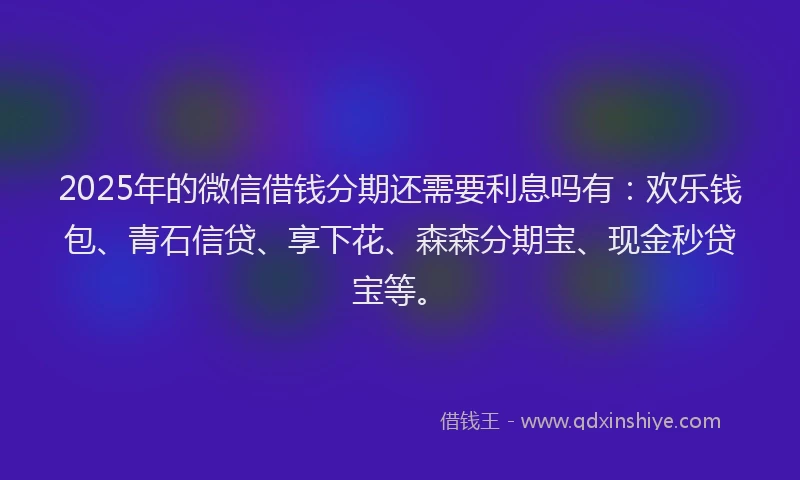 2025年的微信借钱分期还需要利息吗有：欢乐钱包、青石信贷、享下花、森森分期宝、现金秒贷宝等。