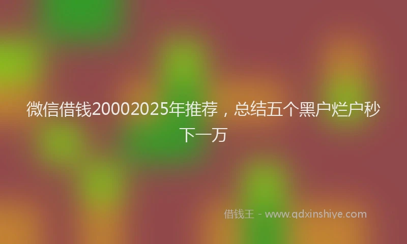 微信借钱20002025年推荐，总结五个黑户烂户秒下一万
