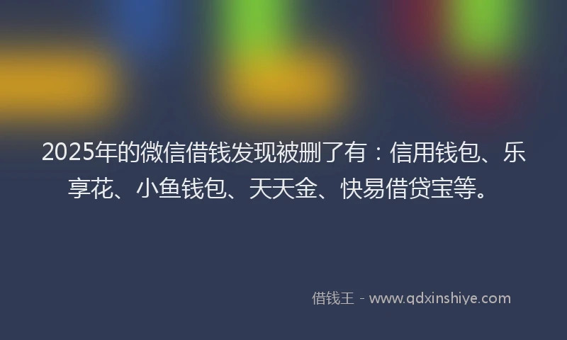 2025年的微信借钱发现被删了有：信用钱包、乐享花、小鱼钱包、天天金、快易借贷宝等。