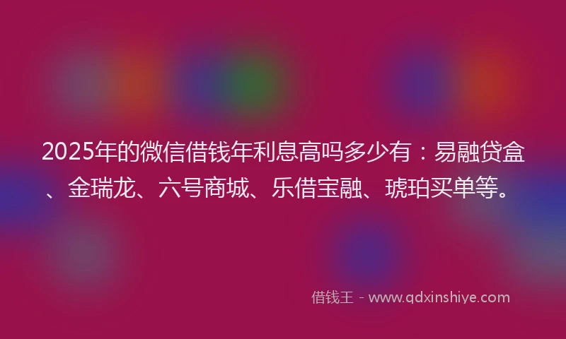 2025年的微信借钱年利息高吗多少有：易融贷盒、金瑞龙、六号商城、乐借宝融、琥珀买单等。