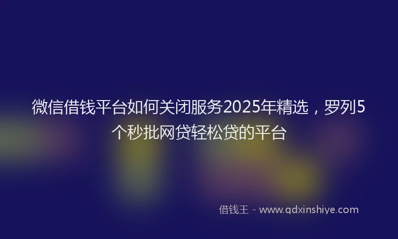 微信借钱平台如何关闭服务2025年精选，罗列5个秒批网贷轻松贷的平台
