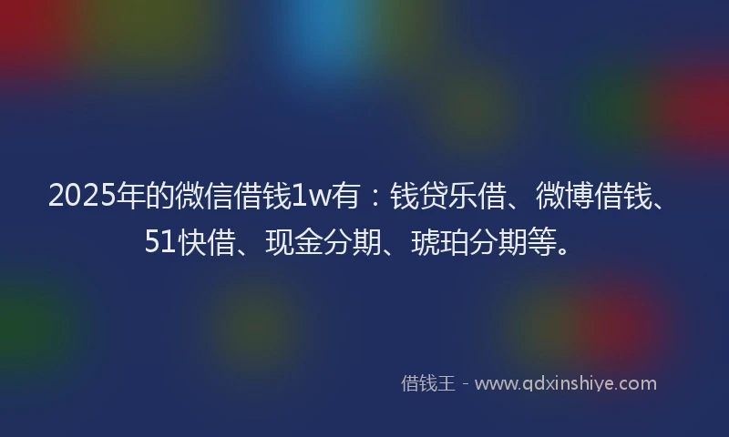 2025年的微信借钱1w有：钱贷乐借、微博借钱、51快借、现金分期、琥珀分期等。