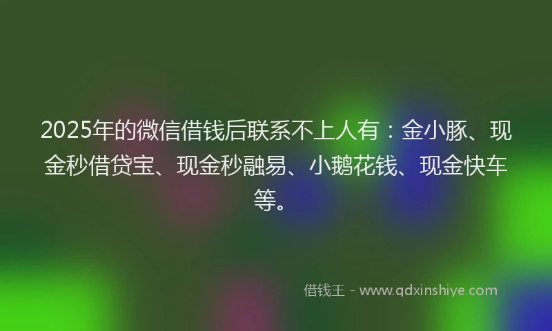 2025年的微信借钱后联系不上人有：金小豚、现金秒借贷宝、现金秒融易、小鹅花钱、现金快车等。