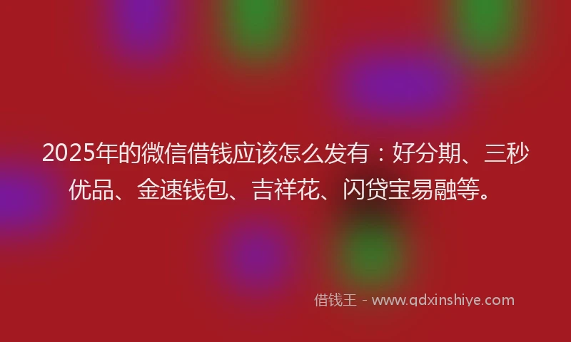 2025年的微信借钱应该怎么发有：好分期、三秒优品、金速钱包、吉祥花、闪贷宝易融等。