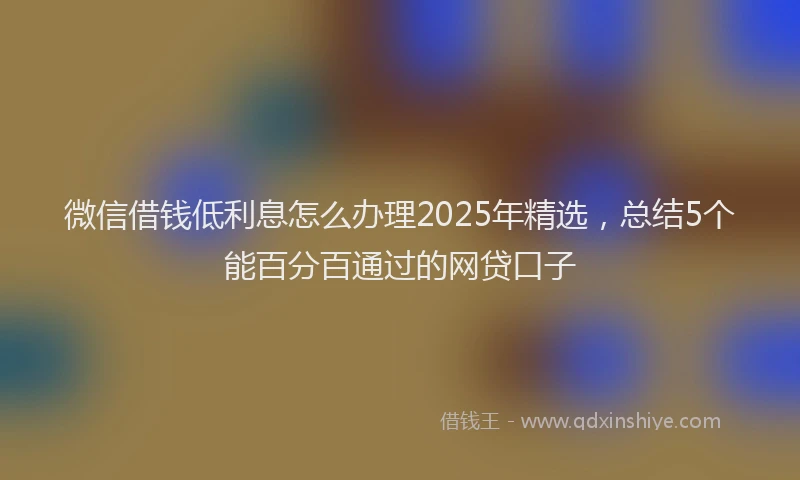 微信借钱低利息怎么办理2025年精选，总结5个能百分百通过的网贷口子