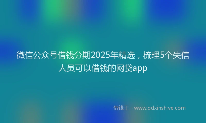微信公众号借钱分期2025年精选，梳理5个失信人员可以借钱的网贷app