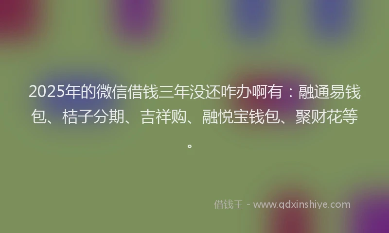 2025年的微信借钱三年没还咋办啊有：融通易钱包、桔子分期、吉祥购、融悦宝钱包、聚财花等。