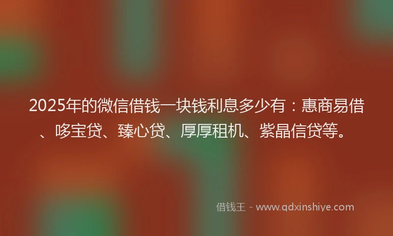 2025年的微信借钱一块钱利息多少有：惠商易借、哆宝贷、臻心贷、厚厚租机、紫晶信贷等。