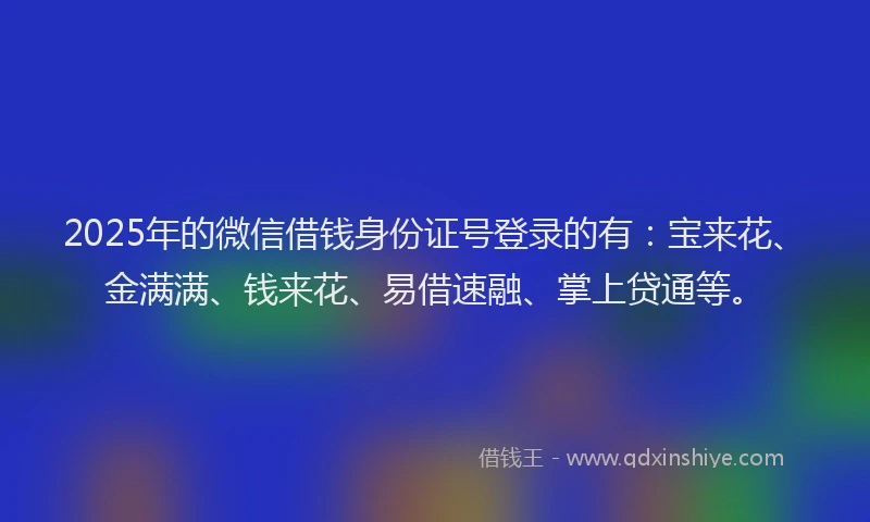 2025年的微信借钱身份证号登录的有：宝来花、金满满、钱来花、易借速融、掌上贷通等。